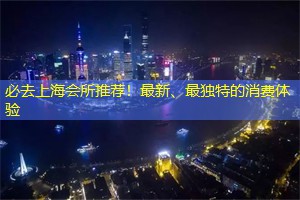 必去上海会所推荐！最新、最独特的消费体验